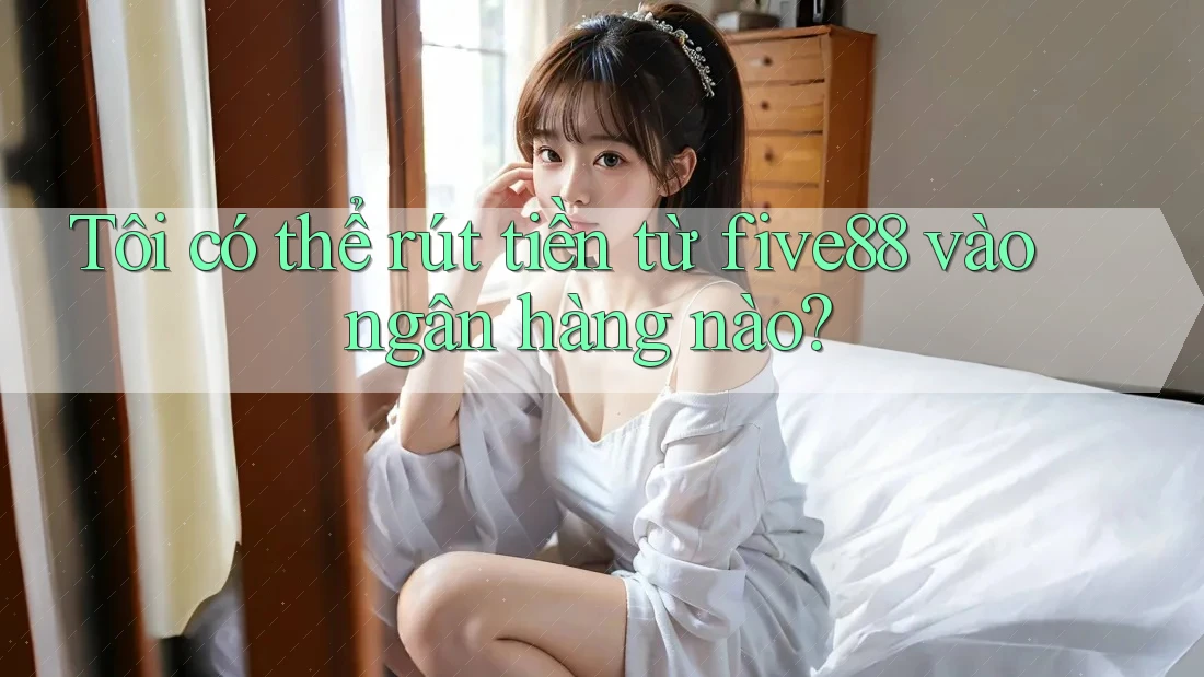 Tôi có thể rút tiền từ five88 vào ngân hàng nào?
