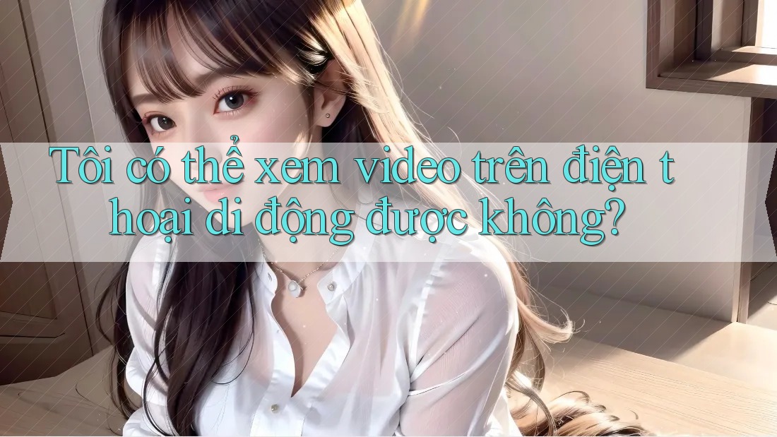 Tôi có thể xem video trên điện thoại di động được không?