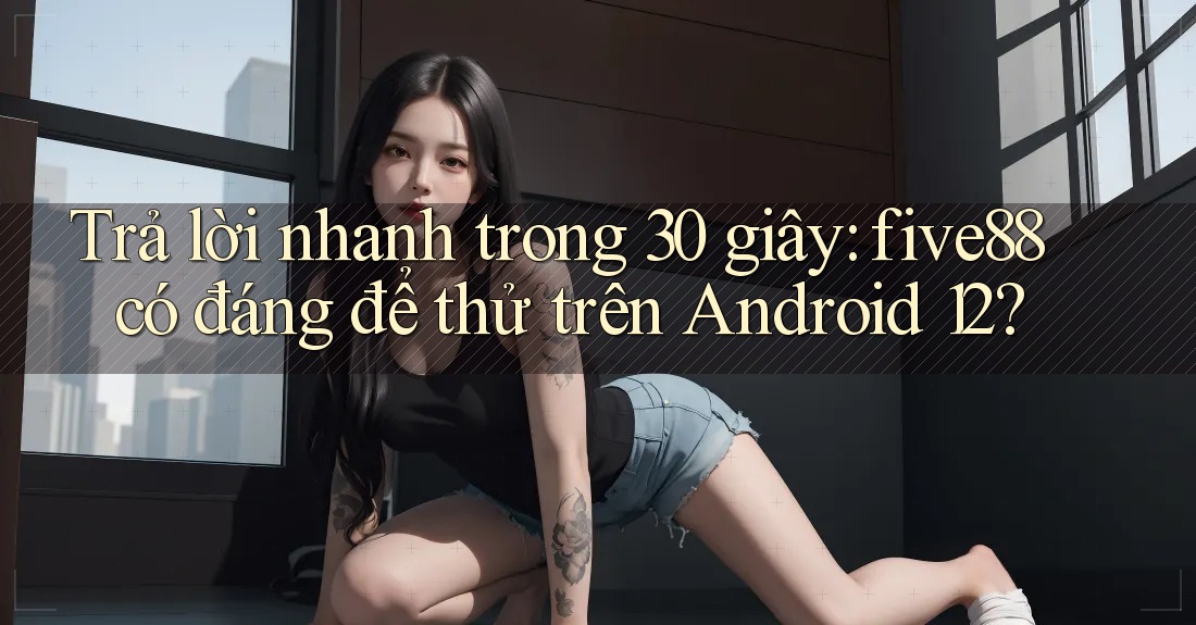 Trả lời nhanh trong 30 giây: five88 có đáng để thử trên Android 12?