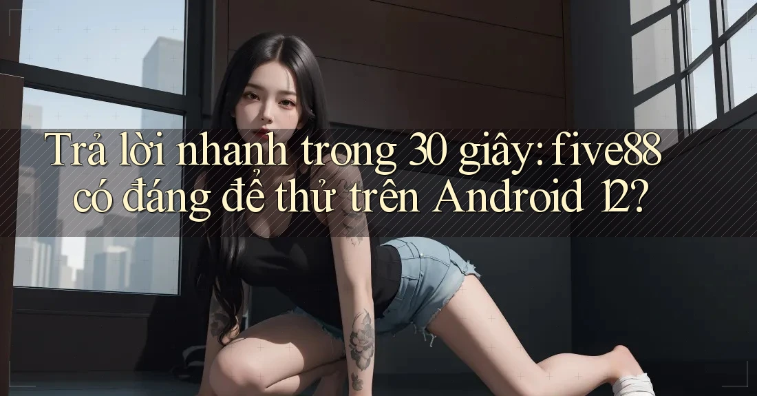 Trả lời nhanh trong 30 giây: five88 có đáng để thử trên Android 12?
