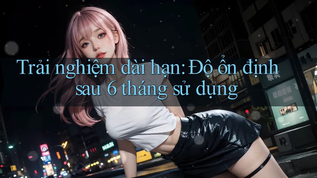 Trải nghiệm dài hạn: Độ ổn định sau 6 tháng sử dụng