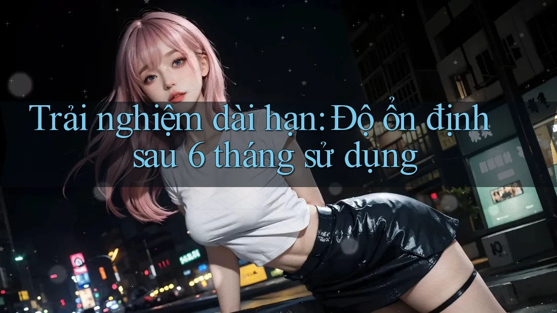 Trải nghiệm dài hạn: Độ ổn định sau 6 tháng sử dụng