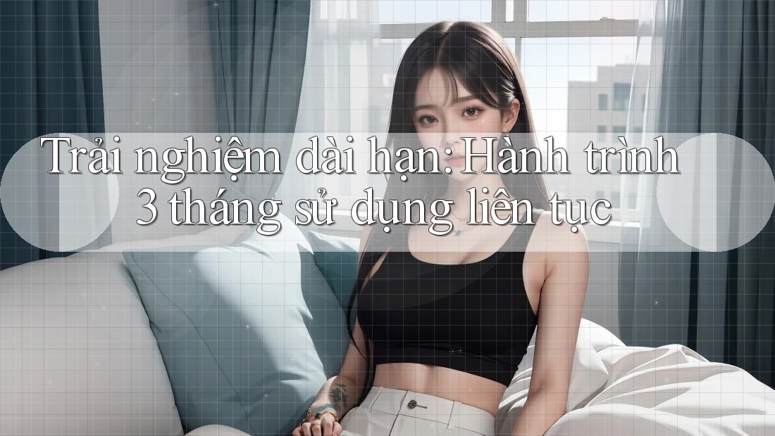 Trải nghiệm dài hạn: Hành trình 3 tháng sử dụng liên tục Trải nghiệm dài hạn: Hành trình 3 tháng sử dụng liên tục
