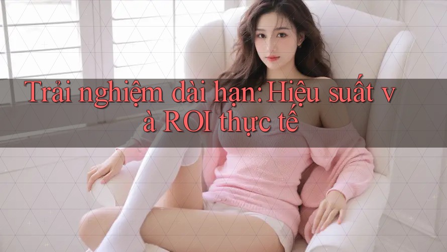 Trải nghiệm dài hạn: Hiệu suất và ROI thực tế