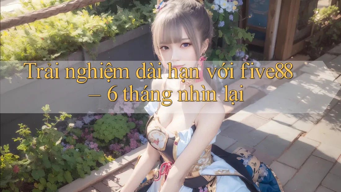 Trải nghiệm dài hạn với five88 – 6 tháng nhìn lại