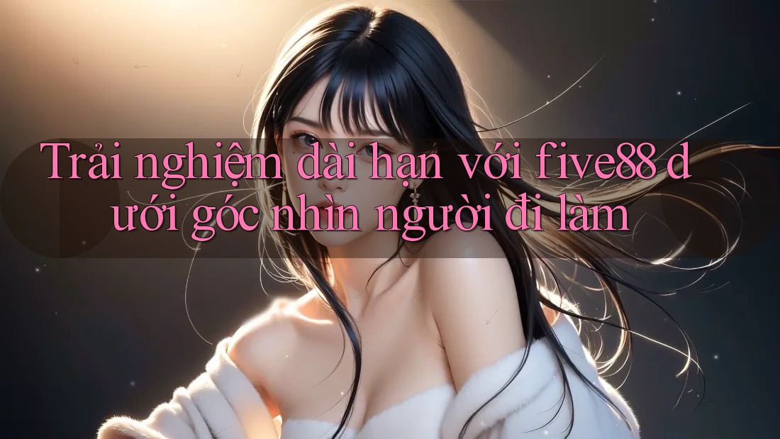 Trải nghiệm dài hạn với five88 dưới góc nhìn người đi làm