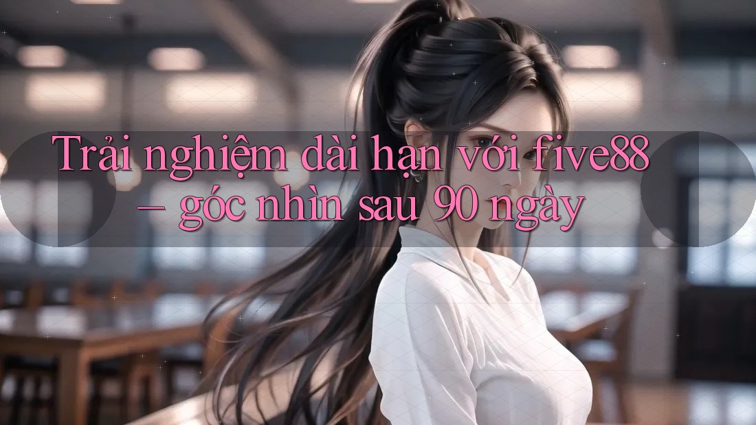 Trải nghiệm dài hạn với five88 – góc nhìn sau 90 ngày