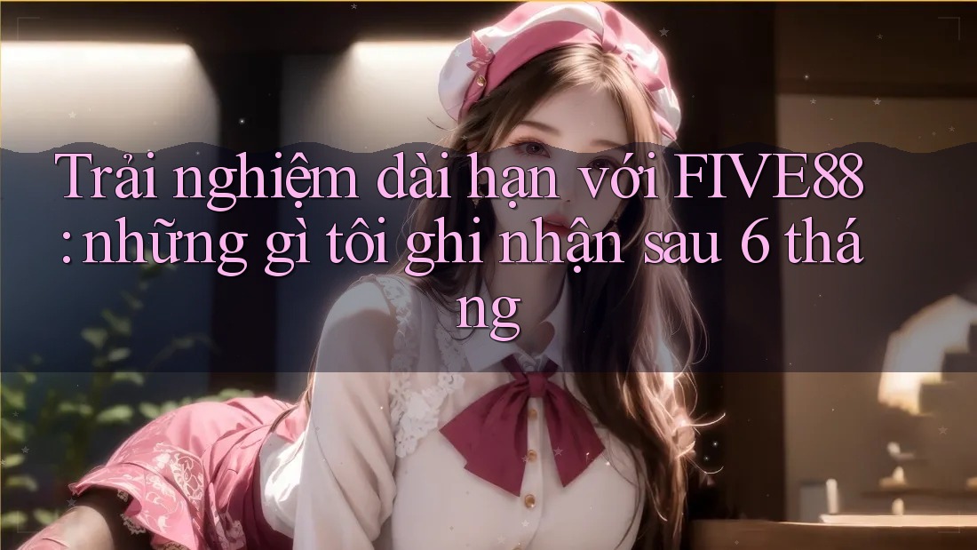 Trải nghiệm dài hạn với FIVE88: những gì tôi ghi nhận sau 6 tháng