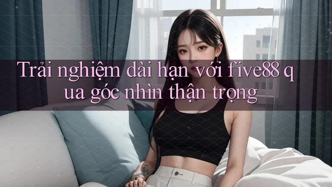 Trải nghiệm dài hạn với five88 qua góc nhìn thận trọng
