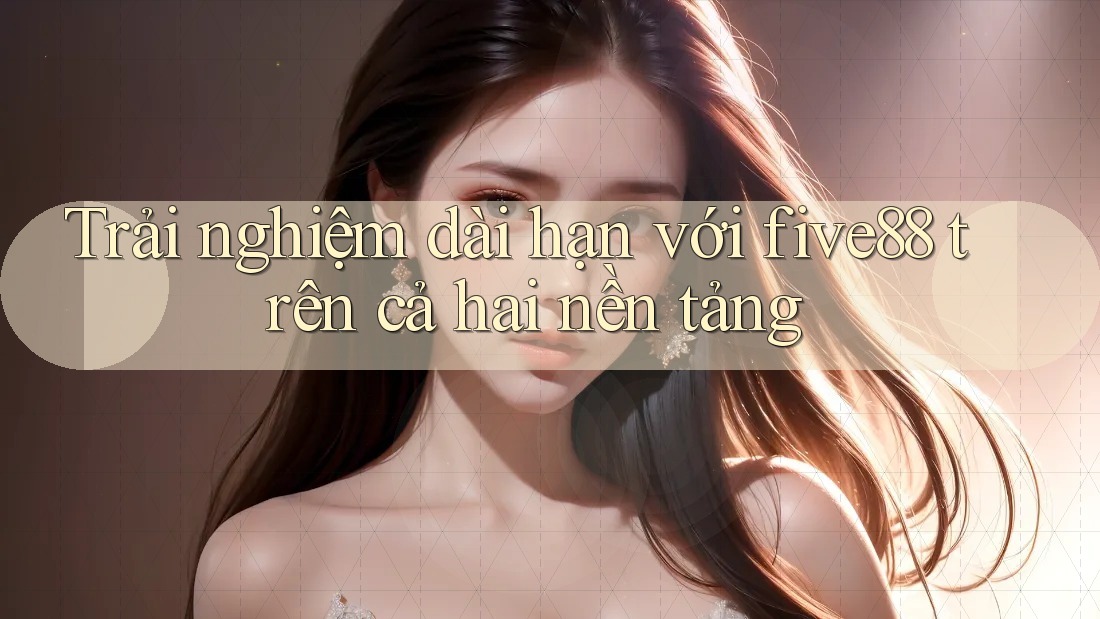 Trải nghiệm dài hạn với five88 trên cả hai nền tảng