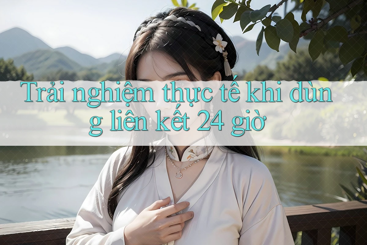Trải nghiệm thực tế khi dùng liên kết 24 giờ