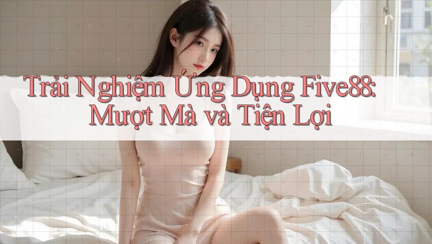 Trải nghiệm ứng dụng Five88: Mượt mà và tiện lợi Trải nghiệm ứng dụng Five88: Mượt mà và tiện lợi