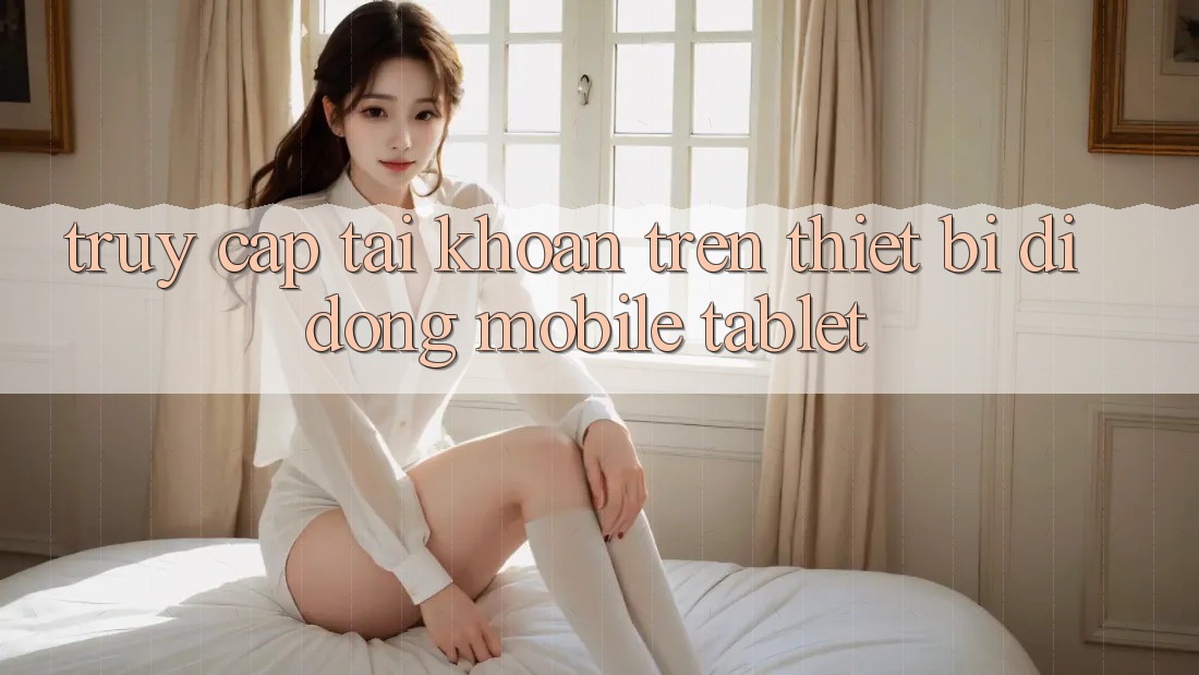 Truy cập tài khoản trên thiết bị di động (Mobile/Tablet) Truy cập tài khoản trên thiết bị di động (Mobile/Tablet)