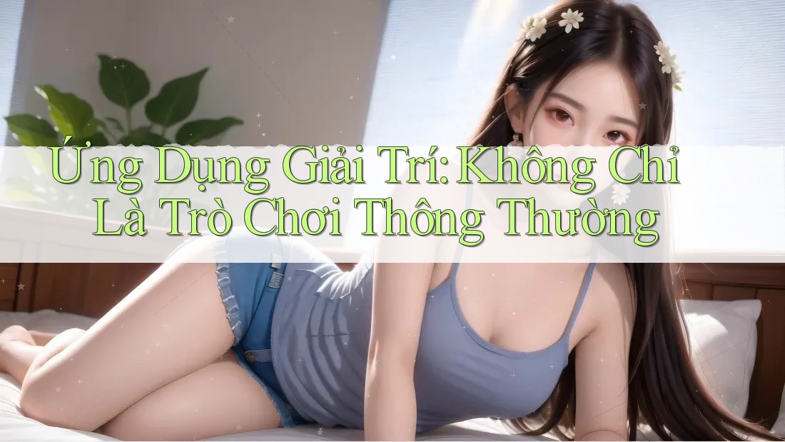 Ứng Dụng Giải Trí: Không Chỉ Là Trò Chơi Thông Thường