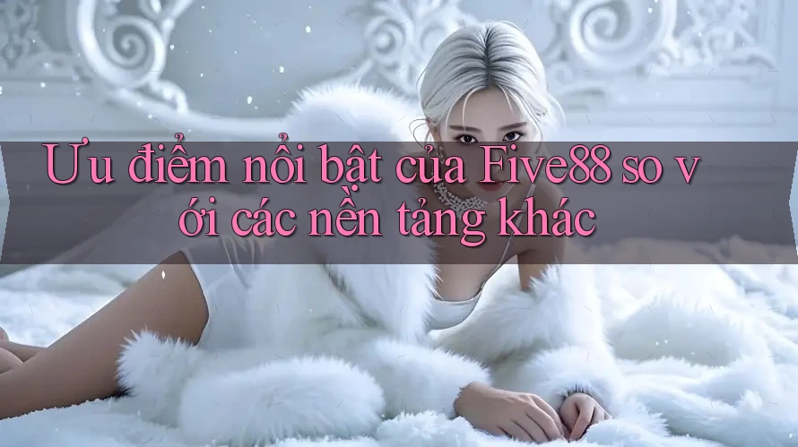Ưu điểm nổi bật của Five88 so với các nền tảng khác Ưu điểm nổi bật của Five88 so với các nền tảng khác
