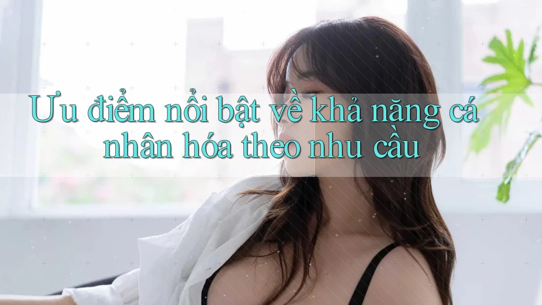 Ưu điểm nổi bật về khả năng cá nhân hóa theo nhu cầu