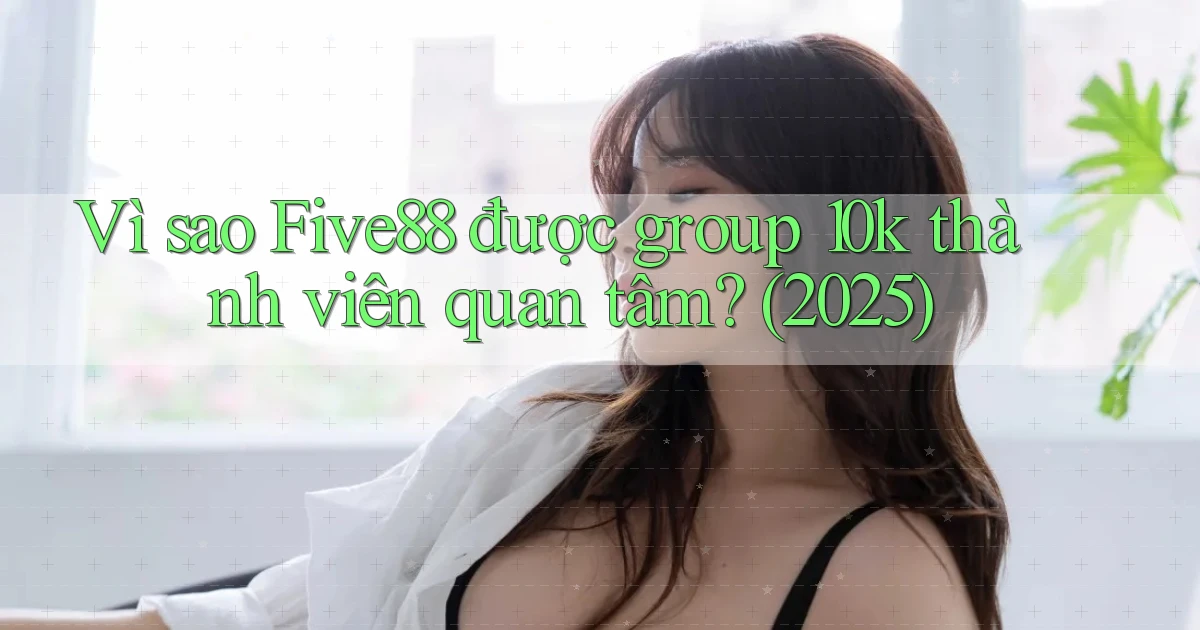 Vì sao Five88 được group 10k thành viên quan tâm (2025)