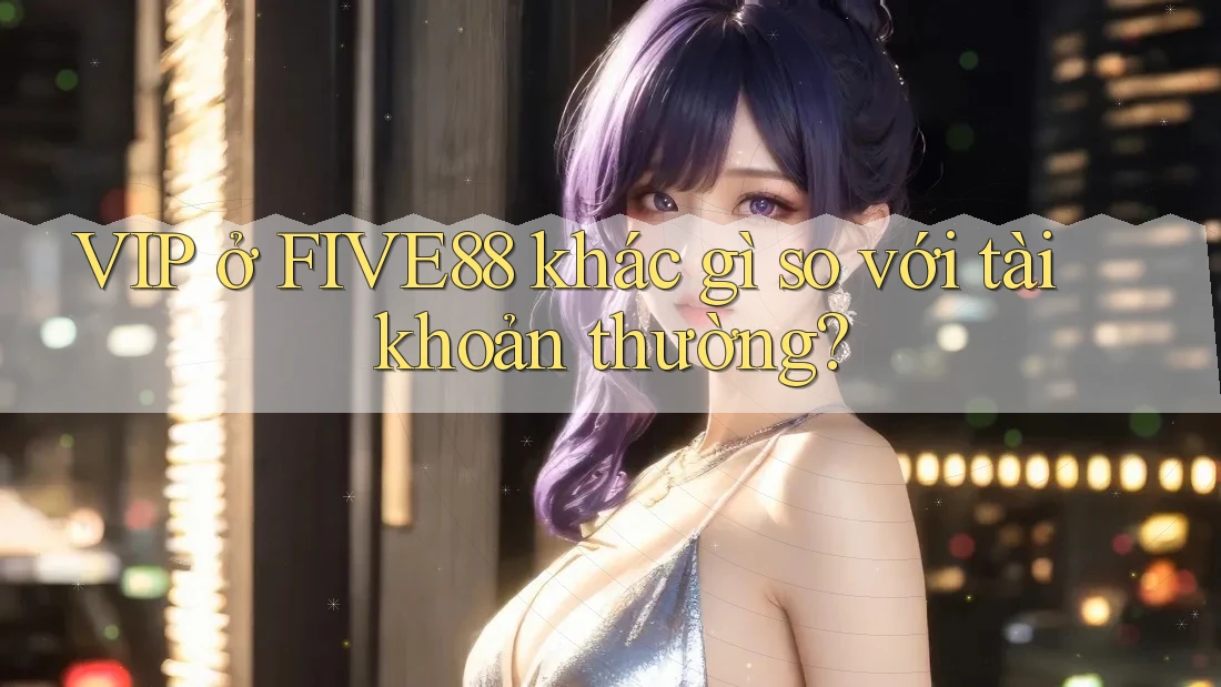 VIP ở FIVE88 khác gì so với tài khoản thường?