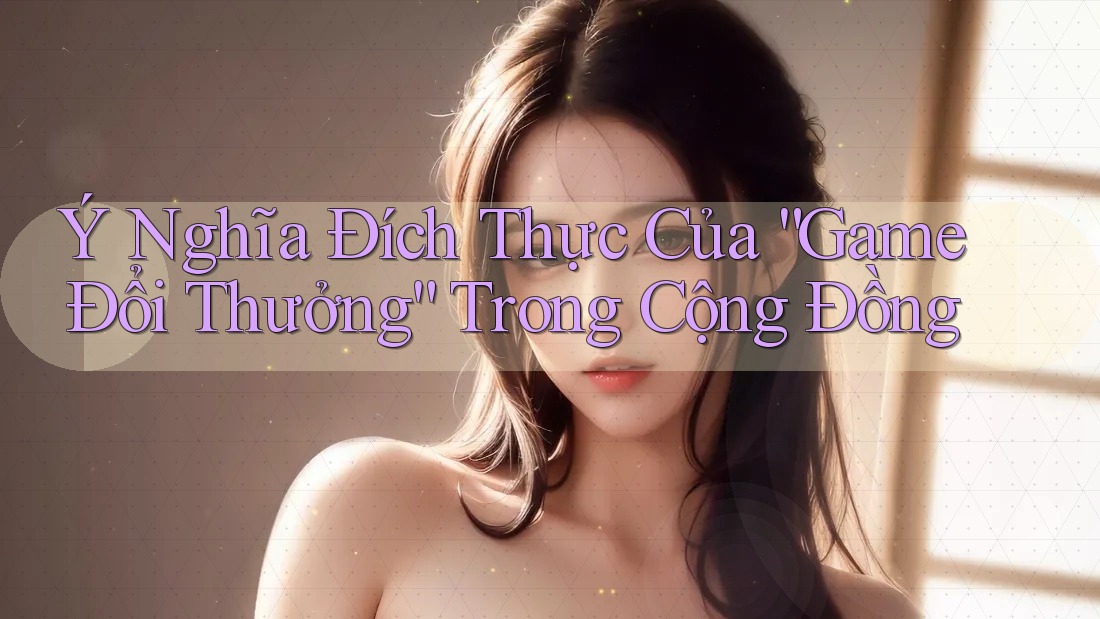 Ý Nghĩa Đích Thực Của “Game Đổi Thưởng” Trong Cộng Đồng Ý Nghĩa Đích Thực Của “Game Đổi Thưởng” Trong Cộng Đồng